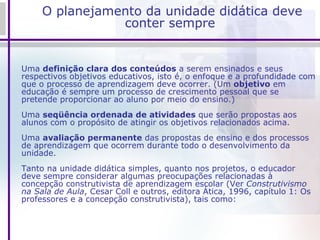 O planejamento da unidade didática deve conter sempre Uma  definição clara dos conteúdos  a serem ensinados e seus respectivos objetivos educativos, isto é, o enfoque e a profundidade com que o processo de aprendizagem deve ocorrer. (Um  objetivo  em educação é sempre um processo de crescimento pessoal que se pretende proporcionar ao aluno por meio do ensino.) Uma  seqüência ordenada de atividades  que serão propostas aos alunos com o propósito de atingir os objetivos relacionados acima. Uma  avaliação permanente  das propostas de ensino e dos processos de aprendizagem que ocorrem durante todo o desenvolvimento da unidade. Tanto na unidade didática simples, quanto nos projetos, o educador deve sempre considerar algumas preocupações relacionadas à concepção construtivista de aprendizagem escolar (Ver  Construtivismo na Sala de Aula , Cesar Coll e outros, editora Ática, 1996, capítulo 1: Os professores e a concepção construtivista), tais como: 