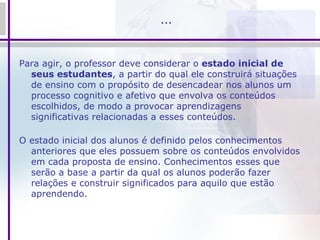 … Para agir, o professor deve considerar o  estado inicial de seus estudantes , a partir do qual ele construirá situações de ensino com o propósito de desencadear nos alunos um processo cognitivo e afetivo que envolva os conteúdos escolhidos, de modo a provocar aprendizagens significativas relacionadas a esses conteúdos. O estado inicial dos alunos é definido pelos conhecimentos anteriores que eles possuem sobre os conteúdos envolvidos em cada proposta de ensino. Conhecimentos esses que serão a base a partir da qual os alunos poderão fazer relações e construir significados para aquilo que estão aprendendo. 