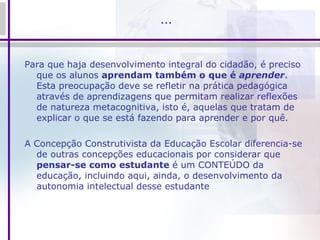 … Para que haja desenvolvimento integral do cidadão, é preciso que os alunos  aprendam também o que é  aprender . Esta preocupação deve se refletir na prática pedagógica através de aprendizagens que permitam realizar reflexões de natureza metacognitiva, isto é, aquelas que tratam de explicar o que se está fazendo para aprender e por quê.  A Concepção Construtivista da Educação Escolar diferencia-se de outras concepções educacionais por considerar que  pensar-se como estudante  é um CONTEÚDO da educação, incluindo aqui, ainda, o desenvolvimento da autonomia intelectual desse estudante 