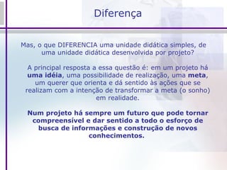 Diferença Mas, o que DIFERENCIA uma unidade didática simples, de uma unidade didática desenvolvida por projeto? A principal resposta a essa questão é: em um projeto há  uma idéia , uma possibilidade de realização, uma  meta , um querer que orienta e dá sentido às ações que se realizam com a intenção de transformar a meta (o sonho) em realidade. Num projeto há sempre um futuro que pode tornar compreensível e dar sentido a todo o esforço de busca de informações e construção de novos conhecimentos.   