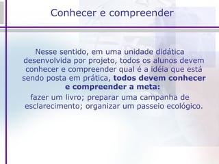 Conhecer e compreender  Nesse sentido, em uma unidade didática desenvolvida por projeto, todos os alunos devem conhecer e compreender qual é a idéia que está sendo posta em prática,  todos devem conhecer e compreender a meta:   fazer um livro; preparar uma campanha de esclarecimento; organizar um passeio ecológico. 