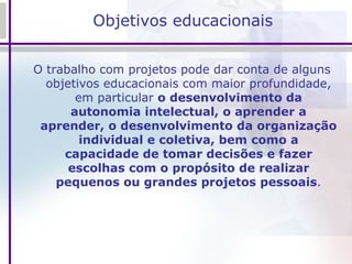 Objetivos educacionais O trabalho com projetos pode dar conta de alguns objetivos educacionais com maior profundidade, em particular  o desenvolvimento da autonomia intelectual, o aprender a aprender, o desenvolvimento da organização individual e coletiva, bem como a capacidade de tomar decisões e fazer escolhas com o propósito de realizar pequenos ou grandes projetos pessoais . 