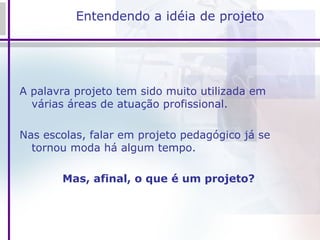 Entendendo a idéia de projeto A palavra projeto tem sido muito utilizada em várias áreas de atuação profissional.  Nas escolas, falar em projeto pedagógico já se tornou moda há algum tempo.  Mas, afinal, o que é um projeto?  