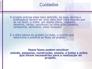 Cuidados O projeto precisa estar bem definido, ou seja, alunos e professores devem ter uma idéia bem clara daquilo que se vai fazer, a meta: um objeto (livro, maquete, desenho, cartaz, escultura) ou uma ação (passeio, campanha, seminário,  show  musical). É a idéia básica do projeto (a meta, o sonho) que determina e justifica as fases do projeto. Essas fases podem envolver  estudo, pesquisa, construção, ensaio, e todas a ações que forem necessárias para a realização do projeto. 