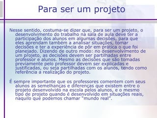 Para ser um projeto Nesse sentido, costuma-se dizer que, para ser um projeto, o desenvolvimento do trabalho na sala de aula deve ter a participação dos alunos em algumas decisões, para que eles aprendam também a analisar situações, tomar decisões e ter a experiência de pôr em prática o que foi planejado. Dizendo de outro modo: no desenvolvimento de um projeto, as decisões devem ser partilhadas entre professor e alunos. Mesmo as decisões que são tomadas previamente pelo professor devem ser explicadas e justificadas, ou seja partilhadas com os alunos, tendo como referência a realização do projeto. É sempre importante que os professores comentem com seus alunos as semelhanças e diferenças que existem entre o projeto desenvolvido na escola pelos alunos, e o mesmo tipo de projeto quando é desenvolvido em situações reais, naquilo que podemos chamar “mundo real”.   