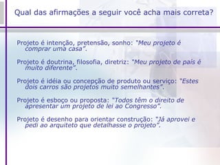 Qual das afirmações a seguir você acha mais correta? Projeto é intenção, pretensão, sonho:  “Meu projeto é comprar uma casa” . Projeto é doutrina, filosofia, diretriz:  “Meu projeto de país é muito diferente” . Projeto é idéia ou concepção de produto ou serviço:  “Estes dois carros são projetos muito semelhantes” . Projeto é esboço ou proposta:  “Todos têm o direito de apresentar um projeto de lei ao Congresso”. Projeto é desenho para orientar construção:  “Já aprovei e pedi ao arquiteto que detalhasse o projeto”. 