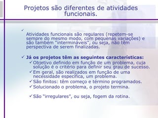 Projetos são diferentes de atividades funcionais. Atividades funcionais são regulares (repetem-se sempre do mesmo modo, com pequenas variações) e são também “intermináveis”, ou seja, não têm perspectiva de serem finalizadas. Já os projetos têm as seguintes características: Objetivo definido em função de um problema, cuja solução é o critério para definir seu grau de sucesso. Em geral, são realizados em função de uma necessidade específica, um problema. São finitos: têm começo e término programados. Solucionado o problema, o projeto termina. São “irregulares”, ou seja, fogem da rotina. 