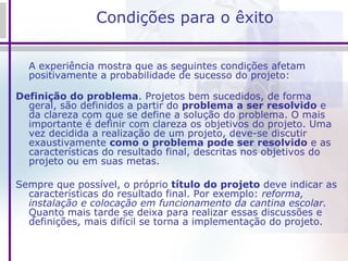 Condições para o êxito A experiência mostra que as seguintes condições afetam positivamente a probabilidade de sucesso do projeto: Definição do problema . Projetos bem sucedidos, de forma geral, são definidos a partir do  problema a ser resolvido  e da clareza com que se define a solução do problema. O mais importante é definir com clareza os objetivos do projeto. Uma vez decidida a realização de um projeto, deve-se discutir exaustivamente  como o problema pode ser resolvido  e as características do resultado final, descritas nos objetivos do projeto ou em suas metas.  Sempre que possível, o próprio  título do projeto  deve indicar as características do resultado final. Por exemplo:  reforma, instalação e colocação em funcionamento da cantina escolar.  Quanto mais tarde se deixa para realizar essas discussões e definições, mais difícil se torna a implementação do projeto. 