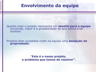 Envolvimento da equipe Quanto mais o projeto representa um  desafio para a equipe  envolvida, maior é a probabilidade de que venha a ter sucesso.  Projetos bem sucedidos criam na equipe uma  sensação de propriedade:  “ Este é o nosso projeto,  o problema que temos de resolver”. 