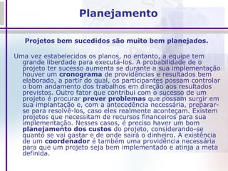 Planejamento Projetos bem sucedidos são muito bem planejados.  Uma vez estabelecidos os planos, no entanto, a equipe tem grande liberdade para executá-los. A probabilidade de o projeto ter sucesso aumenta se durante a sua implementação houver um  cronograma  de providências e resultados bem elaborado, a partir do qual, os participantes possam controlar o bom andamento dos trabalhos em direção aos resultados previstos. Outro fator que contribui com o sucesso de um projeto é procurar  prever problemas  que possam surgir em sua implantação e, com a antecedência necessária, preparar-se para resolvê-los, caso eles realmente aconteçam. Existem projetos que necessitam de recursos financeiros para sua implementação. Nesses casos, é preciso haver um bom  planejamento dos custos  do projeto, considerando-se quanto se vai gastar e de onde sairá o dinheiro. A existência de um  coordenador  é também uma providência necessária para que um projeto seja bem implementado e atinja a meta definida.  