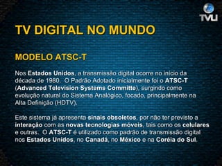 TV DIGITAL NO MUNDO     MODELO ATSC-T   Nos  Estados Unidos , a transmissão digital ocorre no início da década de 1980.  O Padrão Adotado inicialmente foi o  ATSC-T ( Advanced Television Systems Committe ), surgindo como evolução natural do Sistema Analógico, focado, principalmente na Alta Definição (HDTV).    Este sistema já apresenta  sinais obsoletos , por não ter previsto a interação  com as  novas tecnologias móveis , tais como os  celulares e outras.  O  ATSC-T  é utilizado como padrão de transmissão digital nos  Estados Unidos , no  Canadá , no  México  e na  Coréia do Sul .  