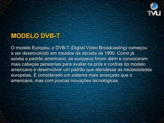 MODELO DVB-T   O modelo Europeu, o DVB-T (Digital Video Broadcasting) começou a ser desenvolvido em meados da década de 1990. Como já existia o padrão americano, os europeus foram além e convocaram mais cabeças pensantes para avaliar os prós e contras do modelo americano e desenvolver um padrão que atendesse as necessidades européias. É considerado um sistema mais avançado que o americano, mas com poucas inovações tecnológicas.  