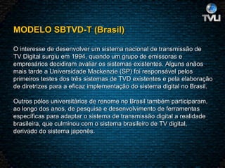 MODELO SBTVD-T (Brasil)   O interesse de desenvolver um sistema nacional de transmissão de TV Digital surgiu em 1994, quando um grupo de emissoras e empresários decidiram avaliar os sistemas existentes. Alguns anãos mais tarde a Universidade Mackenzie (SP) foi responsável pelos primeiros testes dos três sistemas de TVD existentes e pela elaboração de diretrizes para a eficaz implementação do sistema digital no Brasil.   Outros pólos universitários de renome no Brasil também participaram, ao longo dos anos, de pesquisa e desenvolvimento de ferramentas específicas para adaptar o sistema de transmissão digital a realidade brasileira, que culminou com o sistema brasileiro de TV digital, derivado do sistema japonês.  