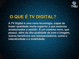   O QUE É TV DIGITAL? A TV Digital é uma nova tecnologia, capaz de trazer qualidade muito superior a que estamos acostumados a assistir. É um sistema novo, que possui, além da alta qualidade de som e imagem, outros benefícios aos telespectadores, como a interatividade e a mobilidade.  