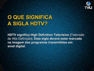 O QUE SIGNIFICA A SIGLA HDTV?   HDTV significa High Definition Television ( Televisão  de Alta Definição ). Esta sigla deverá estar marcada na imagem dos programas transmitidos em sinal digital.  