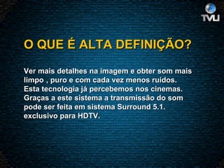 O QUE É ALTA DEFINIÇÃO?   Ver mais detalhes na imagem e obter som mais limpo , puro e com cada vez menos ruídos. Esta tecnologia já percebemos nos cinemas. Graças a este sistema a transmissão do som pode ser feita em sistema Surround 5.1. exclusivo para HDTV. 