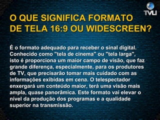 O QUE SIGNIFICA FORMATO DE TELA 16:9 OU WIDESCREEN?   É o formato adequado para receber o sinal digital. Conhecido como "tela de cinema" ou "tela larga", isto é proporciona um maior campo de visão, que faz grande diferença, especialmente, para os produtores de TV, que precisarão tomar mais cuidado com as informações exibidas em cena. O telespectador enxergará um conteúdo maior, terá uma visão mais ampla, quase panorâmica. Este formato vai elevar o nível da produção dos programas e a qualidade superior na transmissão. 