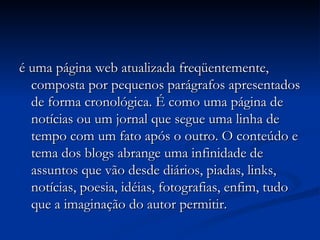 é uma página web atualizada freqüentemente, composta por pequenos parágrafos apresentados de forma cronológica. É como uma página de notícias ou um jornal que segue uma linha de tempo com um fato após o outro. O conteúdo e tema dos blogs abrange uma infinidade de assuntos que vão desde diários, piadas, links, notícias, poesia, idéias, fotografias, enfim, tudo que a imaginação do autor permitir.  