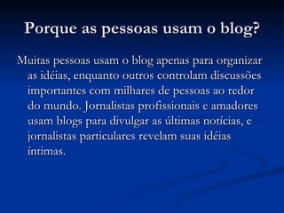 Porque as pessoas usam o blog? Muitas pessoas usam o blog apenas para organizar as idéias, enquanto outros controlam discussões importantes com milhares de pessoas ao redor do mundo. Jornalistas profissionais e amadores usam blogs para divulgar as últimas notícias, e jornalistas particulares revelam suas idéias íntimas. 
