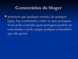 Comentários do bloger  permitem que qualquer usuário, de qualquer lugar, faça comentários sobre as suas postagens. Você pode controlar quais postagens podem ser comentadas e pode apagar qualquer comentário que não gostar  