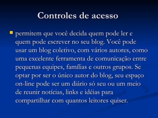 Controles de acesso  permitem que você decida quem pode ler e quem pode escrever no seu blog. Você pode usar um blog coletivo, com vários autores, como uma excelente ferramenta de comunicação entre pequenas equipes, famílias e outros grupos. Se optar por ser o único autor do blog, seu espaço on-line pode ser um diário só seu ou um meio de reunir notícias, links e idéias para compartilhar com quantos leitores quiser.  