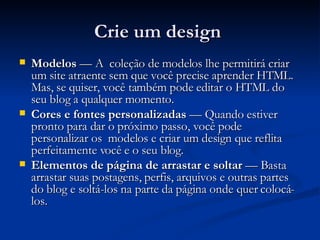 Crie um design  Modelos  — A  coleção de modelos lhe permitirá criar um site atraente sem que você precise aprender HTML. Mas, se quiser, você também pode editar o HTML do seu blog a qualquer momento. Cores e fontes personalizadas  — Quando estiver pronto para dar o próximo passo, você pode personalizar os  modelos e criar um design que reflita perfeitamente você e o seu blog. Elementos de página de arrastar e soltar  — Basta arrastar suas postagens, perfis, arquivos e outras partes do blog e soltá-los na parte da página onde quer colocá-los. 