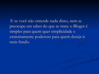 E se você não entende nada disso, nem se preocupe em saber do que se trata: o Bloger é simples para quem quer simplicidade e extremamente poderoso para quem deseja ir mais fundo. 
