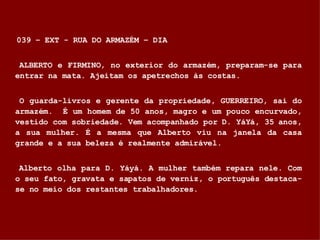 039 – EXT - RUA DO ARMAZÉM – DIA ALBERTO e FIRMINO, no exterior do armazém, preparam-se para entrar na mata. Ajeitam os apetrechos às costas. O guarda-livros e gerente da propriedade, GUERREIRO, sai do armazém.  É um homem de 50 anos, magro e um pouco encurvado, vestido com sobriedade. Vem acompanhado por D. YáYá, 35 anos, a sua mulher. É a mesma que Alberto viu na janela da casa grande e a sua beleza é realmente admirável. Alberto olha para D. Yáyá. A mulher também repara nele. Com o seu fato, gravata e sapatos de verniz, o português destaca-se no meio dos restantes trabalhadores. 