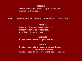 FIRMINO Esse aí é o sr. Guerreiro, o  gerente aqui do seringal.  A mulher é Dona Yáyá. ALBERTO É uma bela mulher, por sinal. FIRMINO É sim, mas não é para o nosso bico… (começando a andar) Vamos andando que a caminhada é longa. FIRMINO Tenha cuidado, moço. Aqui todas as  mulheres têm dono. Alberto continua a acompanhar a senhora com o olhar. 