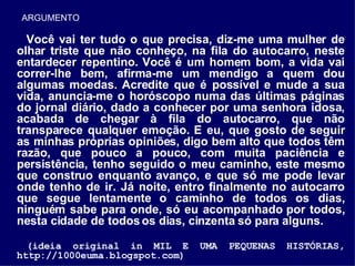 Você vai ter tudo o que precisa, diz-me uma mulher de olhar triste que não conheço, na fila do autocarro, neste entardecer repentino. Você é um homem bom, a vida vai correr-lhe bem, afirma-me um mendigo a quem dou algumas moedas. Acredite que é possível e mude a sua vida, anuncia-me o horóscopo numa das últimas páginas do jornal diário, dado a conhecer por uma senhora idosa, acabada de chegar à fila do autocarro, que não transparece qualquer emoção. E eu, que gosto de seguir as minhas próprias opiniões, digo bem alto que todos têm razão, que pouco a pouco, com muita paciência e persistência, tenho seguido o meu caminho, este mesmo que construo enquanto avanço, e que só me pode levar onde tenho de ir. Já noite, entro finalmente no autocarro que segue lentamente o caminho de todos os dias, ninguém sabe para onde, só eu acompanhado por todos, nesta cidade de todos os dias, cinzenta só para alguns. (ideia original in MIL E UMA PEQUENAS HISTÓRIAS, http://1000euma.blogspot.com) ARGUMENTO 