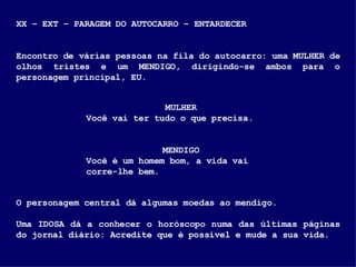 XX – EXT – PARAGEM DO AUTOCARRO – ENTARDECER Encontro de várias pessoas na fila do autocarro: uma MULHER de olhos tristes e um MENDIGO, dirigindo-se ambos para o personagem principal, EU.  MULHER Você vai ter tudo o que precisa. MENDIGO Você é um homem bom, a vida vai corre-lhe bem. O personagem central dá algumas moedas ao mendigo. Uma IDOSA dá a conhecer o horóscopo numa das últimas páginas do jornal diário: Acredite que é possível e mude a sua vida. . 