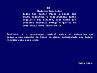 EU  (falando bem alto) Todos têm razão! Pouco a pouco com muita paciência e persistência tenho seguido o meu caminho, este mesmo que construo enquanto avanço e que só me pode levar onde tenho de ir. Anoitece, e o personagem central entra no autocarro que segue o seu caminho de todos os dias, acompanhado por todos, ninguém sabe para onde. CORTA PARA: 