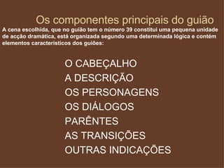 Os componentes principais do guião A cena escolhida, que no guião tem o número 39 constitui uma pequena unidade de acção dramática, está organizada segundo uma determinada lógica e contém elementos característicos dos guiões: O CABEÇALHO A DESCRIÇÃO OS PERSONAGENS OS DIÁLOGOS PARÊNTES AS TRANSIÇÕES OUTRAS INDICAÇÕES 