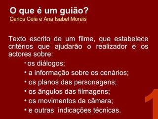 O que é um guião? Carlos Ceia e Ana Isabel Morais Texto escrito de um filme, que estabelece critérios que ajudarão o realizador e os actores sobre: os diálogos; a informação sobre os cenários;  os planos das personagens; os ângulos das filmagens;  os movimentos da câmara; e outras  indicações técnicas. 1 