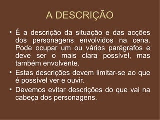 A DESCRIÇÃO É a descrição da situação e das acções dos personagens envolvidos na cena. Pode ocupar um ou vários parágrafos e deve ser o mais clara possível, mas também envolvente. Estas descrições devem limitar-se ao que é possível ver e ouvir. Devemos evitar descrições do que vai na cabeça dos personagens.  