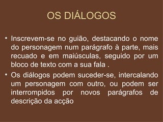 OS DIÁLOGOS Inscrevem-se no guião, destacando o nome do personagem num parágrafo à parte, mais recuado e em maiúsculas, seguido por um bloco de texto com a sua fala . Os diálogos podem suceder-se, intercalando um personagem com outro, ou podem ser interrompidos por novos parágrafos de descrição da acção 