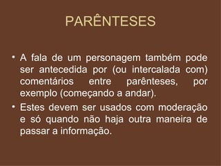 PARÊNTESES A fala de um personagem também pode ser antecedida por (ou intercalada com) comentários entre parênteses, por exemplo (começando a andar). Estes devem ser usados com moderação e só quando não haja outra maneira de passar a informação. 