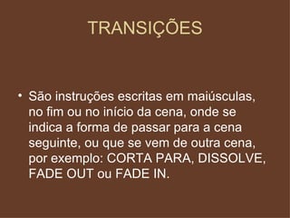 TRANSIÇÕES São instruções escritas em maiúsculas, no fim ou no início da cena, onde se indica a forma de passar para a cena seguinte, ou que se vem de outra cena, por exemplo: CORTA PARA, DISSOLVE, FADE OUT ou FADE IN. 