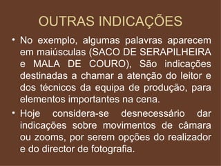 OUTRAS INDICAÇÕES No exemplo, algumas palavras aparecem em maiúsculas (SACO DE SERAPILHEIRA e MALA DE COURO), São indicações destinadas a chamar a atenção do leitor e dos técnicos da equipa de produção, para elementos importantes na cena. Hoje considera-se desnecessário dar indicações sobre movimentos de câmara ou zooms, por serem opções do realizador e do director de fotografia. 
