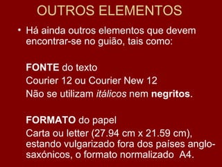 OUTROS ELEMENTOS Há ainda outros elementos que devem encontrar-se no guião, tais como: FONTE  do texto Courier 12 ou Courier New 12 Não se utilizam  itálicos  nem  negritos . FORMATO  do papel Carta ou letter (27.94 cm x 21.59 cm),  estando vulgarizado fora dos países anglo-saxónicos, o formato normalizado  A4. 