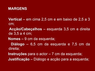 MARGENS Vertical  – em cima 2,5 cm e em baixo de 2,5 a 3 cm; Acção/Cabeçalhos  – esquerda 3,5 cm e direita de 3,5 a 4 cm; Nomes  – 9 cm da esquerda; Diálogo  – 6,5 cm da esquerda e 7,5 cm da direita; Instruções  para o actor – 7 cm da esquerda; Justificação  – Diálogo e acção para a esquerda; 