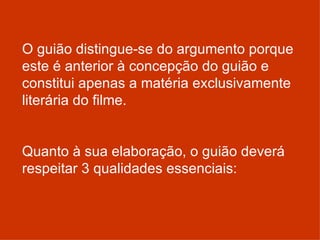 O guião distingue-se do argumento porque este é anterior à concepção do guião e constitui apenas a matéria exclusivamente literária do filme.    Quanto à sua elaboração, o guião deverá respeitar 3 qualidades essenciais: 