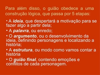 Para além disso, o guião obedece a uma construção lógica, que passa por 5 etapas: A  ideia , que despertará a motivação para se fazer algo a partir dela; A  palavra , ou enredo; O  argumento , ou o desenvolvimento da ideia, definindo personagens e localizando a história; A  estrutura , ou modo como vamos contar a história O  guião final , contendo emoções e conflitos de cada personagem. 