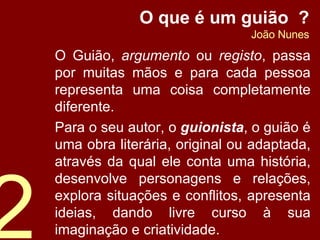 O que é um guião  ? João Nunes O Guião,  argumento  ou  registo , passa por muitas mãos e para cada pessoa representa uma coisa completamente diferente. Para o seu autor, o  guionista , o guião é uma obra literária, original ou adaptada, através da qual ele conta uma história, desenvolve personagens e relações, explora situações e conflitos, apresenta ideias, dando livre curso à sua imaginação e criatividade. 2 