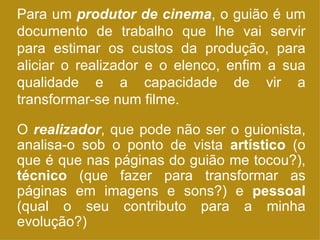 Para um  produtor de cinema , o guião é um documento de trabalho que lhe vai servir para estimar os custos da produção, para aliciar o realizador e o elenco, enfim a sua qualidade e a capacidade de vir a transformar-se num filme. O  realizador , que pode não ser o guionista, analisa-o sob o ponto de vista  artístico  (o que é que nas páginas do guião me tocou?),  técnico  (que fazer para transformar as páginas em imagens e sons?) e  pessoal  (qual o seu contributo para a minha evolução?) 