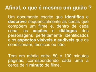 Afinal, o que é mesmo um guião ? Um documento escrito que  identifica  e  descreve  sequencialmente as cenas que compõem um filme e, dentro de cada cena, as  acções  e  diálogos  dos personagens perfeitamente identificados e os  aspectos visíveis e audíveis  que os condicionam, técnicos ou não. Tem em média entre 80 e 130 minutos páginas, correspondendo cada uma a cerca de  1 minuto  de filme. 
