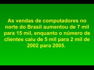 As vendas de computadores no norte do Brasil aumentou de 7 mil para 15 mil, enquanto o número de clientes caiu de 5 mil para 2 mil de 2002 para 2005.  