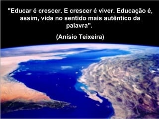 "Educar é crescer. E crescer é viver. Educação é, assim, vida no sentido mais autêntico da palavra".  (Anísio Teixeira) 