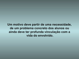 Um motivo deve partir de uma necessidade,  de um problema concreto dos alunos ou  ainda deve ter profunda vinculação com a  vida do envolvido. 