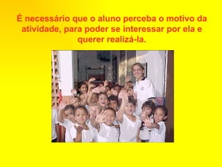 É necessário que o aluno perceba o motivo da atividade, para poder se interessar por ela e querer realizá-la. 